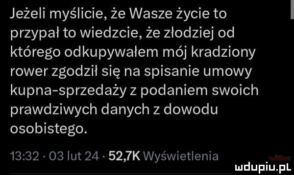 jeżeli myślicie że wasze życie to przypał to wiedzcie że złodziej od którego odkupywałem mój kradziony rower zgodził się na spisanie umowy kupna sprzedaży z podaniem swoich prawdziwych danych z dowodu osobistego.          lut        k wyświetlenia mduplu pl