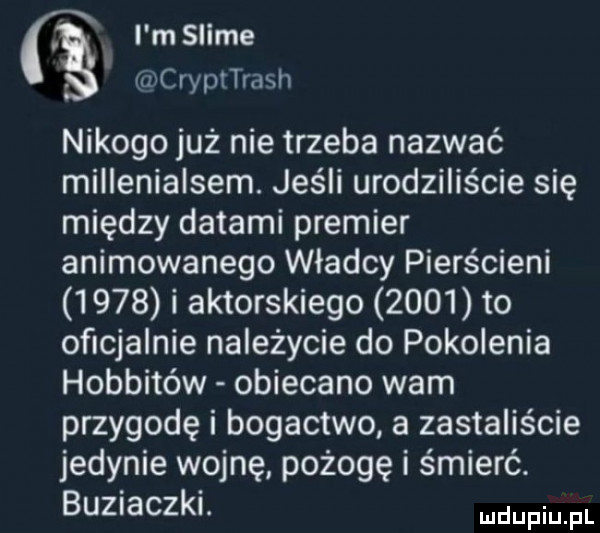 x i m slide. wcrypttrash nikogo już nie trzeba nazwać millenialsem. jeśli urodziliście się między datami premier animowanego władcy pierścieni      i aktorskiego      to oficjalnie należycie do pokolenia hobbitów obiecano wam przygodę i bogactwo a zastaliście jedynie wojnę pożogę i śmierć. buziaczki. udupiu fl