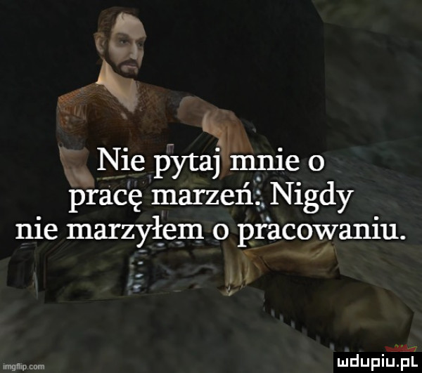 i m ą. nie pytaj mnie o pracę marzeń. nigdy nie marzyłem o pracowaniu. ww mdupiupl