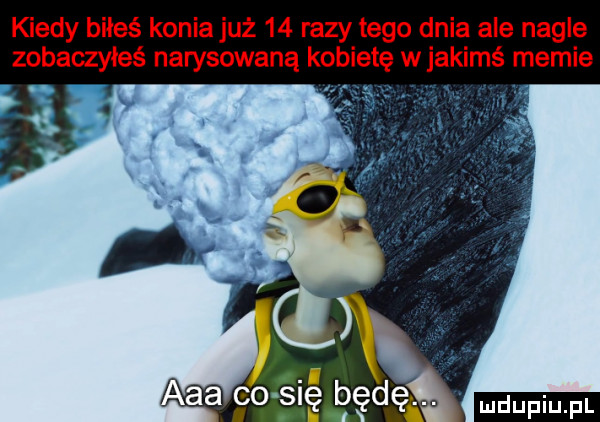 kiedy boleś konia już    razy tego dnia ale nagle zobaczyłeś narysowana kobietę w jakimś memie. ludu iu. l