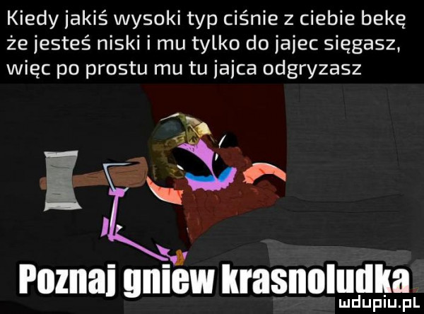 kiedy jakiś wysoki typ ciśnie z ciebie bekę że jesteś niski i mu tylko do jajec sięgasz. więc po prestu mu tu iaica odgryzasz lud upiu. pl