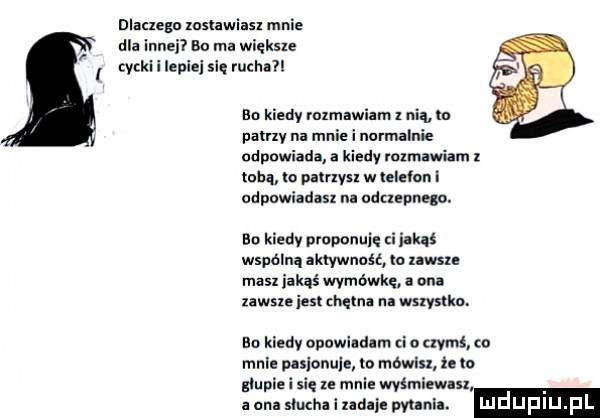 dlacxegn xoslawiasx mnie dla innei bo ma większe i yckl i lepiej się ruchuil bo kiedy mzmawiam z nia ln pauzy na mnie i normalnie odpowiada a kiedy rozmawiam z tobą lo pamysz w ielelon i odpowiadasz na udugpneąo. bo kiedv nroponuię nas wsiania aktywność ia mam masz iakąś wymówkę ona zawszeiest chętna na wszystko. bo kiedy opuwlldlm za nami co mnie pulonule to mowlu ze to głupie i się u mnie wyśmiewusx a an slucha i mm pytania