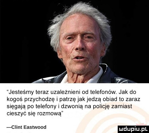 jesteśmy teraz uzależnieni  d telefonów jak do kogoś przychodzę i patrzę jakjedzą obiad to zaraz sięgają po telefony i dzwonią na policję zamiast cieszyć się rozmową ciem eastwood