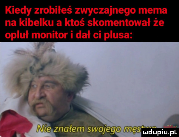 kiedy zrobiłeś zwyczajnego mema na kibelku a ktoś skomentował że opluł monitor i dał ci plusa