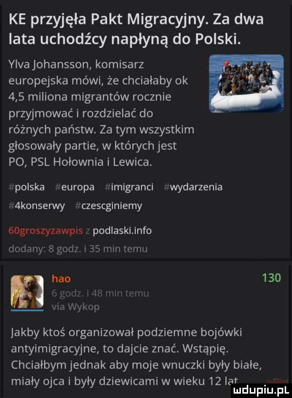 ke przyjęła pakt migracyjny. za dwa lata uchodźcy napłyną do polski. yivajohansson komisarz europejska mówi że chcialaby ok     miliona migrantów rocznie przyjmować i rozdzielać do różnych państw za tym wszystkim glosowaly partie w których jest po psl hołownia i lewica. polska europa imigranci wydarzenia  konserwy czescginiemy gogroszyzawpis podlaskiinfo dodany   godz      mm temu hao     mew j jakby ktoś organizowal podziemne bojówki antyimigracyjne to dajcie znać. wstąpię. chcialbym jednak aby moje wnuczki byly biale mialy ojca i były dziewicami w wieku   aldupiu pl