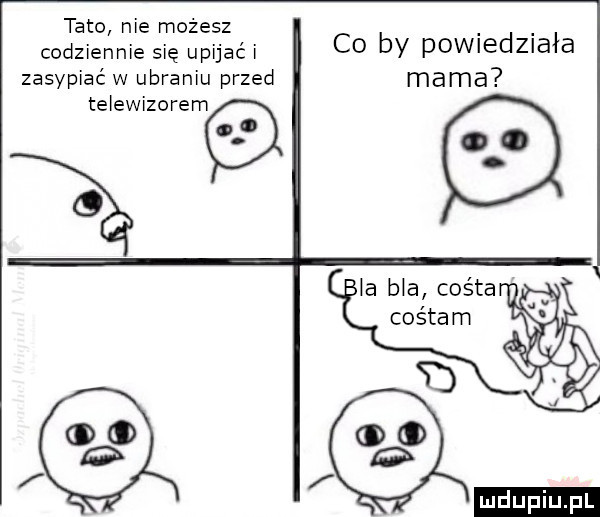 tato nie możesz codziennie się upijać i zasypiać w ubraniu przed telewizorem o co by powiedziała mama la bla colta