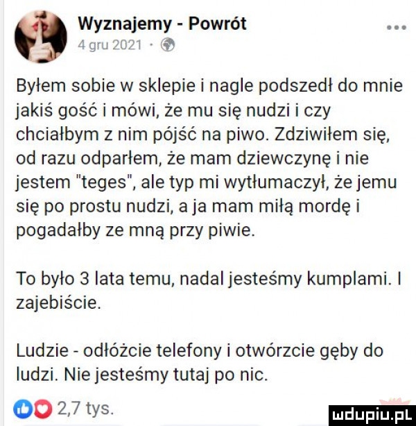 wyznajemy powrót  gw  m. byłem sobie w sklepie i nagle podszedł do mnie jakiś gość i mówi. że mu się nudzi i czy chciałbym z nim pójść na piwo. zdziwiłem się od razu odparłem ze mam dziewczynę i nie jestem teges ale typ mi wytłumaczył żejemu się po prestu nudzi a ja mam miłą mordę i pogadałby ze mną przy piwie. to było   iata temu nadal jesteśmy kumplami. i zajebiście. ludzie odłówcie telefony i otwórzcie gęby do ludzi. niejestes mytutaj po nic. oows