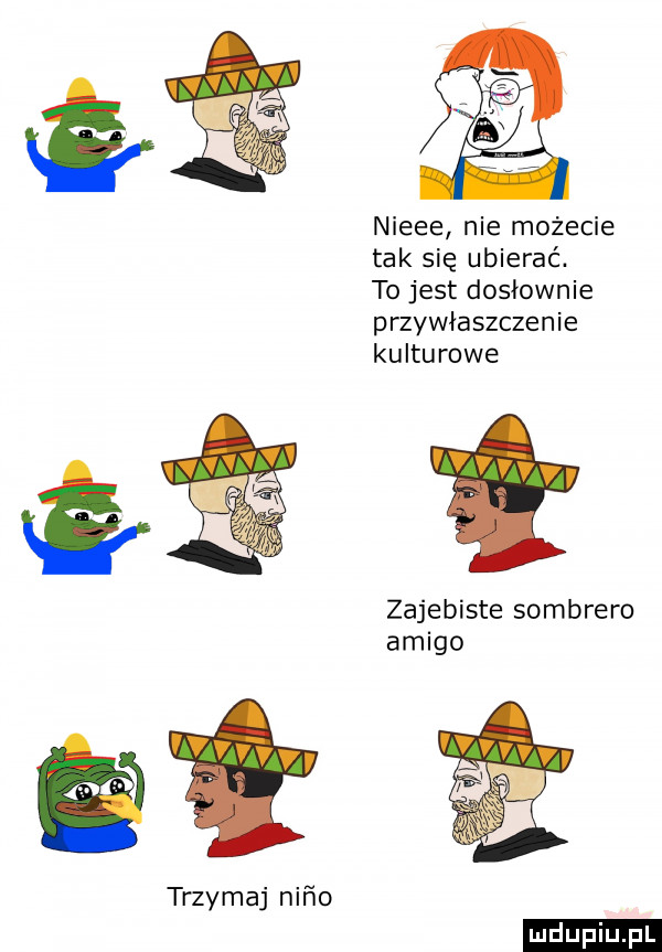 trzymaj nico nieee nie możecie tak się ubierać. to jest dosłownie przywłaszczenie kulturowe zajebiste sombrero amigo