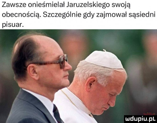 zawsze onieśmielai jaruzelskiego swoją obecnością. szczególnie gdy zajmował sąsiedni pisuar