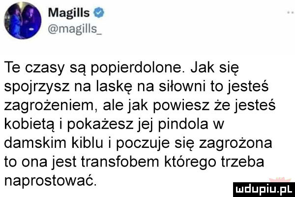 magills o magills te czasy są popierdolone. jak się spojrzysz na laskę na siłowni to jesteś zagrozeniem ale jak powiesz że jesteś kobietą i pokażeszjej pindola w damskim kiblu i poczuje się zagrożona to ona jest transfobem którego trzeba naprostować. mduplu pl