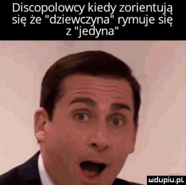 discopolowcy kiedy zorientują się że dziewczyna rymuje się z jedyna. a