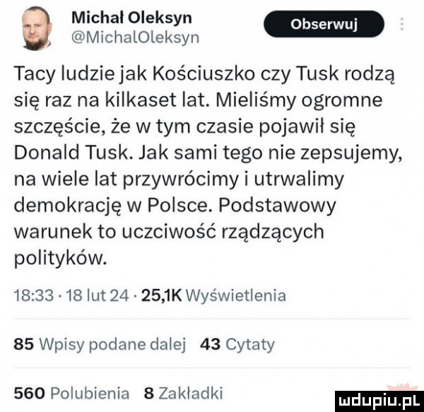 a michal oleksyn michaloleksyn tacy ludzie jak kościuszko czy tusk rodzą się raz na kilkaset lat. mieliśmy ogromne szczęście że w tym czasie pojawil się donald tusk. jak sami tego nie zepsujemy na wiele lat przywrócimy i utrwalimy demokrację w polsce. podstawowy warunek to uczciwość rządzących polityków.          lut        k wyświetlenia    wpisy podane dalej    cytaty     polubienia   zakladki