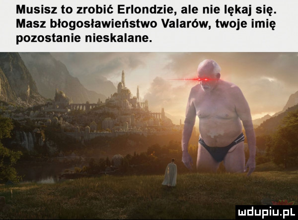 musisz to zrobić erlondzie ale nie lękaj s masz błogosławieństwo valarów twoje lalę pozostanie nieskalane