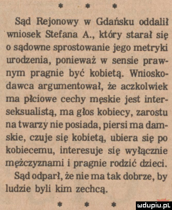 abakankami. sąd rejonowy w gdańsku oddalił wniosek stefana a który stara się o sądowne sprostowanie jego metryln urodzenia ponieważ w sensie praw nam pragnie być kobietą. wniosło dawca argumentował że aczkolwiek ma płciowe cechy męskie jest inter sensualista ma głos kobiecy zarostu na twarzy nie posiada piersi ma dam spie czuje się kobietą ubiera się po kobiecemu interesuje się wyłącznie meżczymami i pragnie rodzić dzieci. sąd odparł że nie ma tak dobrze by ludzie byli kim zechcą. emń