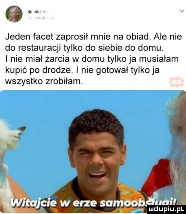 v jeden facet zaprosił mnie na obiad. ale nie do restauracji tylko do siebie do domu. i nie miał żarcia w domu tylko ja musiałam kupić po drodze. nie gotował tylko ja wszystko zrobiłam