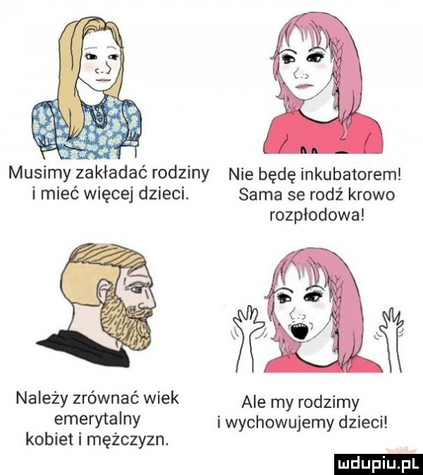 musimyvzakladac rodziny nie będę inkubatorem i mieć więcej dzieci. sama se rodź krowo rozpłodowa należy zrównać wiek ale my rodzimy emerytalny i wychowujemy dzieci kobiet i mężczyzn