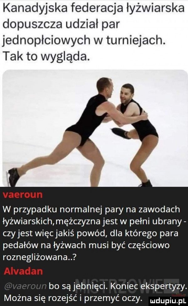 kanadyjska federacja łyżwiarska dopuszcza udział par jednopłciowych w turniejach. tak to wygląda. vaeroun w przypadku normalnej pary na zawodach łyżwiarskich mężczyzna jest w pełni ubrany czyjest więcjakiś powód dla którego para pedałów na łyżwach musi być częściowo roznegliżowana. alvadan bo sąjebnięci. koniec ekspertyzy. można się rozejść i przemyć oczy