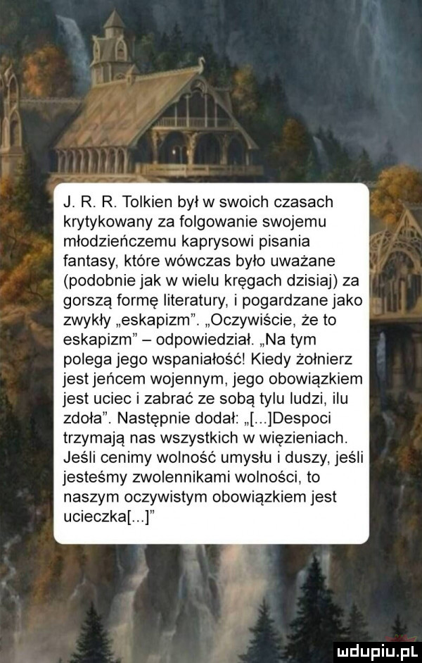 j r. r. tolkien bulw swoich czasach krytykowany za folgowanie swojemu młodzieńczemu kaprysowi pisania fantasy które wówczas bylo uważane podobnie jak w wielu kręgach dzisiaj za gorszą formę literatury i pogardzane jako zwykły eskapizm. oczywiście że to eskapizm odpowiedzial. na tym polega jego wspaniałość kiedy żołnierz jest jeńcem wojennym jego obowiązkiem jest uciec i zabrać ze sobą tylu ludzi ilu zdoła. następnie dodal despoci trzymają nas wszystkich w więzieniach. jus ii cenimy wolność umysłu i duszy jeśli jesteśmy zwolennikami wolności to naszym oczywistym obowiązkiem jest ucieczka