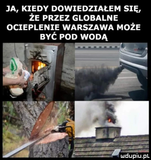 ja kiedy dowiedziałem się że przez globalne ociepleniie warszawa moze byc pod wodą m  . abakankami a