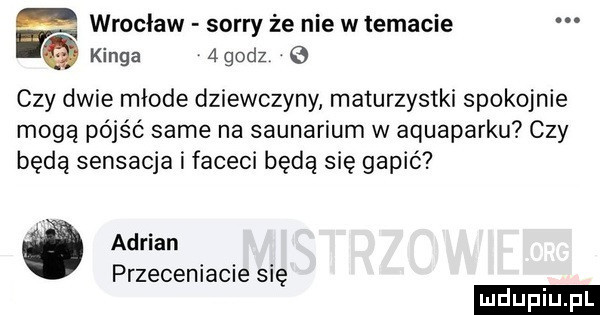 f wroclaw sorry że nie w temacie kinga   godz   czy dwie młode dziewczyny maturzystki spokojnie moga pójść same na saunarium w aquaparku czy będą sensacja i faceci będą się gapić adrian przeceniacie się