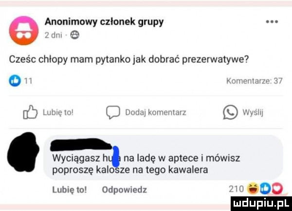 e anonimowy czlonek grupy.  m   cześc chłopy mam pytanko jak dobrać prezerwalywe o h mmm c ma o mm mmunm mm wyciągasz h na ladę w aptece i mówisz poproszę kalo ze na tego kawalera lubcem odpowiedz w do