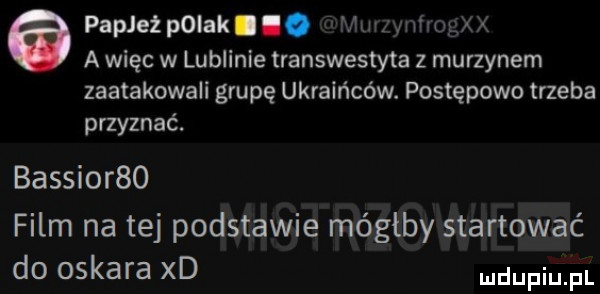 a papież pniak i i. am w a więc w lublinie transwestyta z murzynem zaatakowali grupę ukraińców. postępowa trzeba przyznać. bassior   film na tej podstawie mógłby startować do oskara xd
