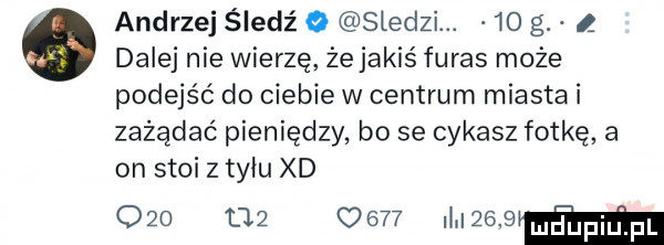 andrzej śledź o sledzi.    g ł o dalej nie wierzę żejakiś faras może podejść do ciebie w centrum miasta i zażądać pieniędzy bo se cykasz fotkę a on stoi z tyłu xd o   t        mwmw