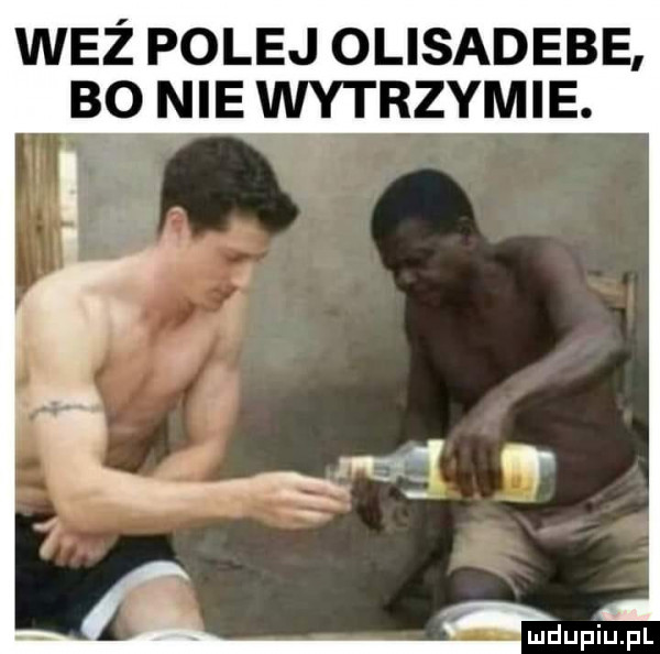 waż polej olisadebe bo nie wytrzymie. ludupiupl