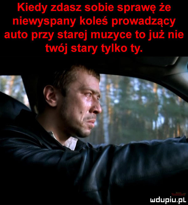 kiedy zdasz sobie sprawę że niewyspany koleś prowadzący auto przy starej muzyce to już nie twój stary tylko ty