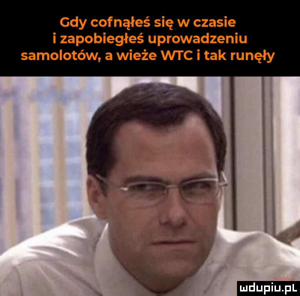 gdy cofnąłeś się w czasie i zapobiegłeś uprowadzeniu samolotów. a wieże wtc i tak runęły ludu iu. l