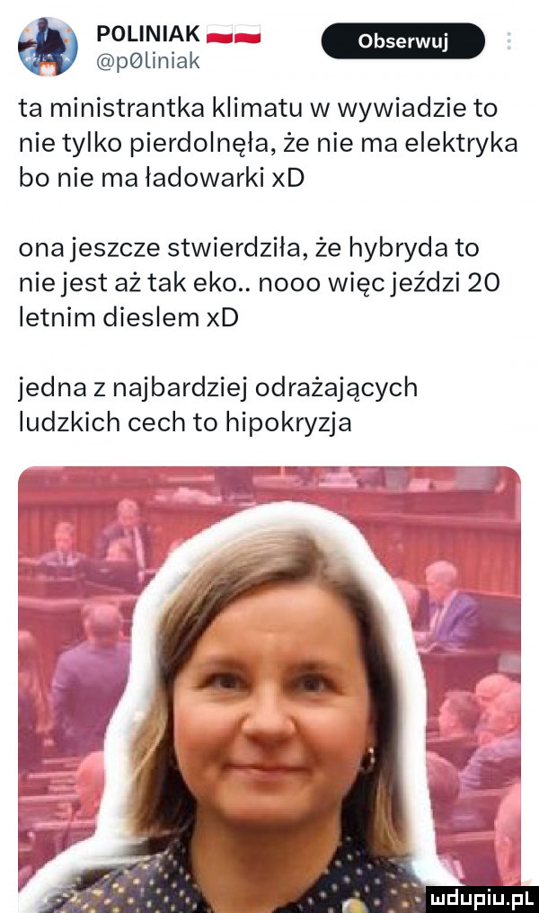 pgliniak ta ministrantka klimatu w wywiadzie to nie tylko pierdolnęła że nie ma elektryka bo nie ma ładowarki xd ona jeszcze stwierdziła że hybryda to nie jest aż tak eko. nooo więcjeździ    letnim dieslem xd jedna z najbardziej odrażających ludzkich cech to hipokryzja