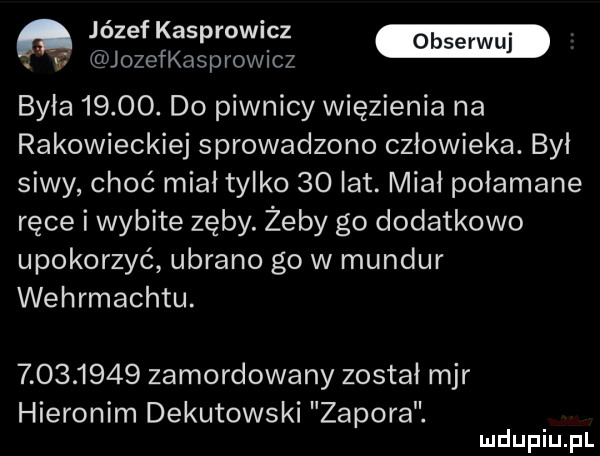 jozef kasprowmz jozefkasprowicz była      . do piwnicy więzienia na rakowieckiej sprowadzono człowieka. byl siwy choć miałtylko    lat. miał połamane ręce i wybite zęby. żeby go dodatkowo upokorzyć ubrano go w mundur wehrmachtu.           zamordowany został mjr hieronim dekutowski zapora