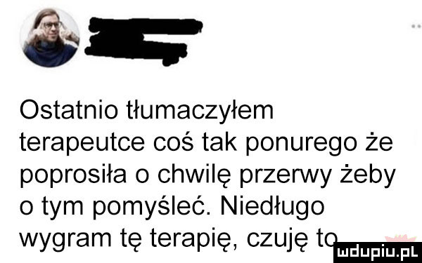 ostatnio tłumaczyłem terapeutce coś tak ponurego że poprosiła o chwilę przerwy żeby obym pomyśleć. niedługo wygram tę terapię czuję tw