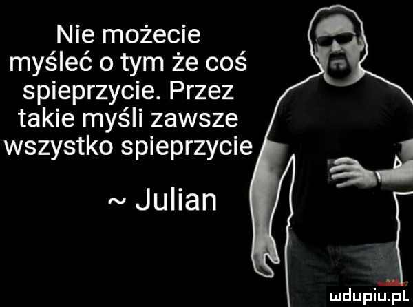 nie możecie myśleć o tym że coś spieprzycie. przez takie myśli zawsze wszystko spieprzycie julian