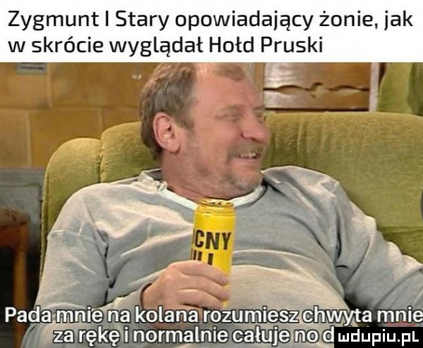 zygmunt i stary opowiadający żonie. jak w skrócie wyglądał hołd pruski pada mnie na kolan a rozumie hwyta mnie fa areke i normalnie całuje mo d ludupiu. pl