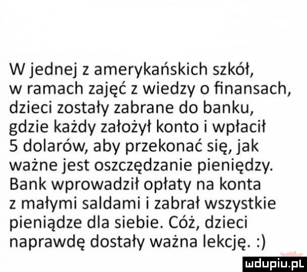 w jednej z amerykańskich szkół w ramach zajęć z wiedzy o ﬁnansach dzieci zostały zabrane do banku gdzie każdy założył konto i wpłacił   dolarów aby przekonać się jak ważne jest oszczędzanie pieniędzy. bank wprowadził opłaty na konta z małymi saidami i zabrał wszystkie pieniądze dla siebie. cóż dzieci naprawdę dostały ważna lekcję. ludu iu. l