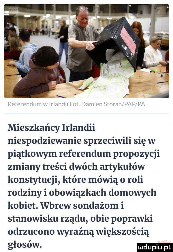 mieszkańcy irlandii niespodziewanie sprzeciwili się w piątkowym referendum propozycji zmiany treści dwóch artykułów konstytucji które mówią o roli rodziny i obowiązkach domowych kobiet. wbrew sondażom i stanowisku rządu obie poprawki odrzucono wyraźną większością głosów