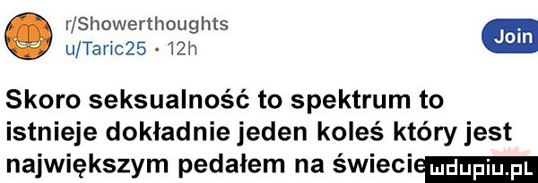 r showerthoughts e u taric     h skoro seksualność to spektrum to istnieje dokładniejeden koleś któryjest największym pedałem na swieci