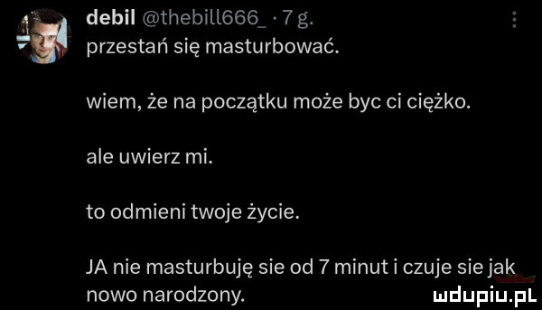 debil thebill     g. przestań się masturbować. wiem że na początku może byc ci ciężko. ale uwierz mi. to odmieni twoje życie. ja nie masturbuję sie od   minut i czuje sie jak nowo narodzony