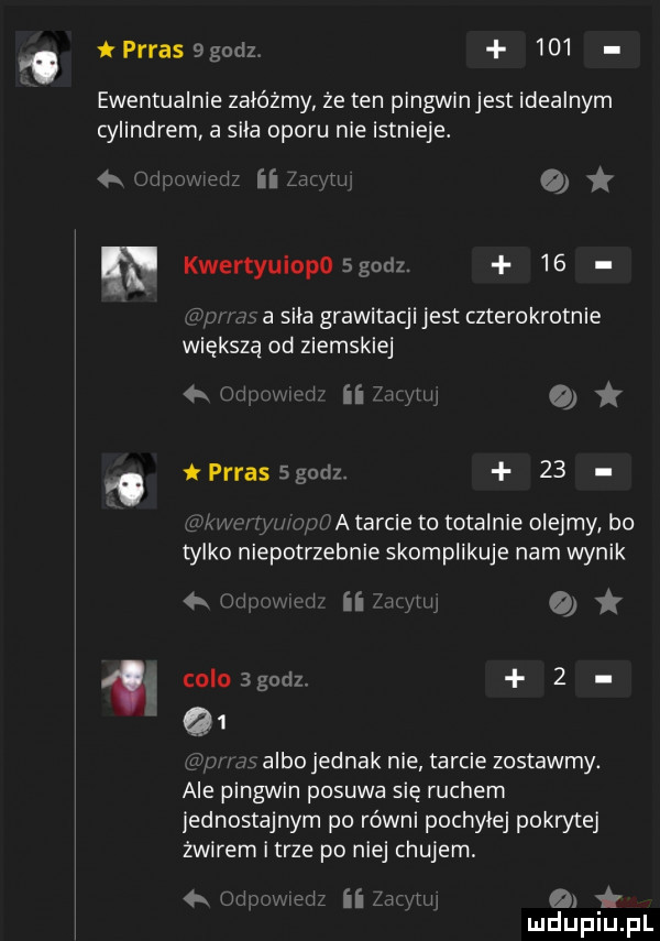 o prras   godz.     ewentualnie zalozmy że ten pingwinjest idealnym cylindrem a sila oporu nie istnieje. t ii worm   f klei iyuiopoegodz.    q a siła grawitacji jest czterokrotnie większą od ziemskiej n a   um i prras   godz    w a tarcie to totalnie olejmy bo tylko niepotrzebnie skomplikuje nam wynik naw   m co b godz.   albo jednak nie tarcie zostawmy. ale pingwin posuwa się ruchem jednostajnym po równi pochylej pokrytej żwirem i trze po niej chujem w a u lu u l