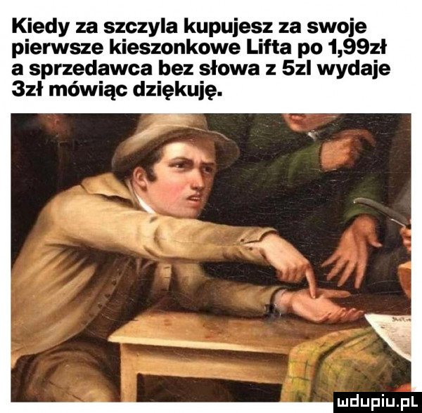 kiedy za szczyla kupujesz za swoje pierwsze kieszonkowe lufta po     zł a sprzedawca bez słowa z   l wydaje  zł mówiąc dziękuję