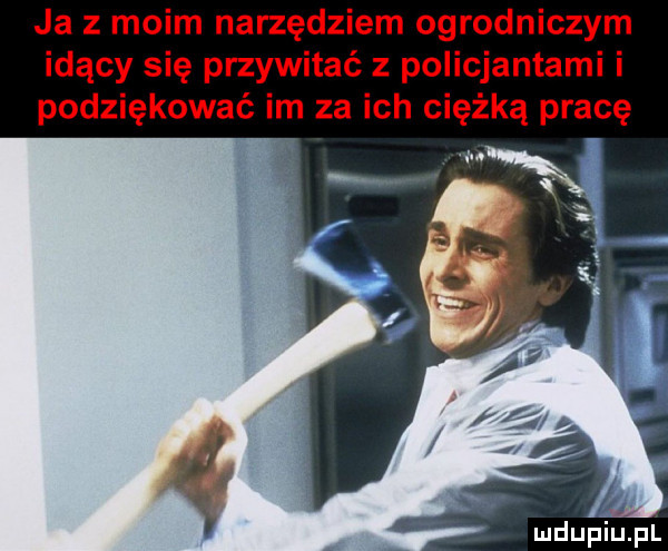 ja z moim narzędziem ogrodniczym idący się przywitać z policjantami i podziękować im za ich ciężką pracę vx