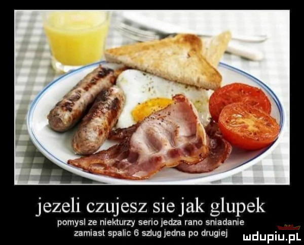 jezeli czujesz sie jak głupek pomysl ze niektórzy sano iedza rano sniadanie zamiast spalic   szlug jedna po drugiej