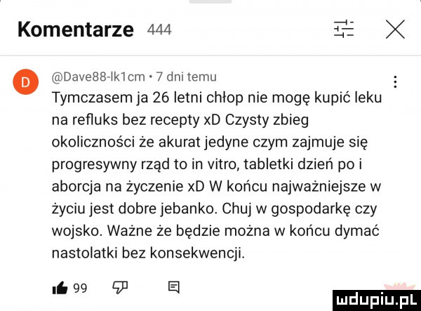 komentarze     l o daveaawkmm   dni temu tymczasem ja    letni chlop nie mogę kupić leku na refluks bez recepty xd czysty zbieg okoliczności że akurat jedyne czym zajmuje sie progresywny rząd to in vitro tabletki dzień poi aborcja na życzenie xd w końcu najważniejsze w życiu jest dobre jeżanko. chuj w gospodarkę czy wojsko. ważne że będzie można w końcu dymać nastolatki bez konsekwencji.   a