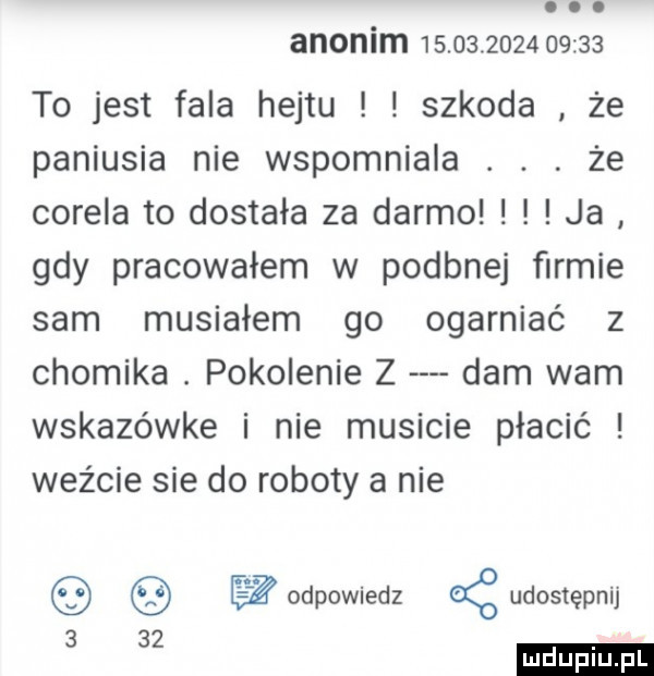 abakankami. anonim                  to jest fala hejtu szkoda że paniusia nie wspomniała. abakankami. że corela to dostała za darmo ja gdy pracowałem w podanej ﬁrmie sam musiałem go ogarniać z chomika. pokolenie z dam wam wskazówce i nie musicie płacić weźcie sie do roboty a nie odpowiedz ąudostępnij