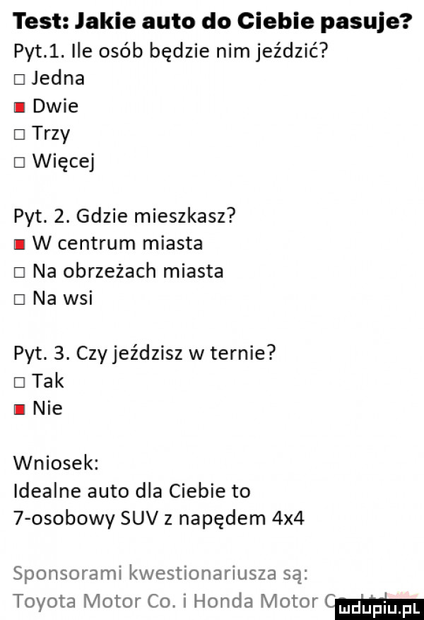 test jakie auto do ciebie pasuje pyt  . ile osób będzie nim jeździć ci jedna n dwie ei trzy el więcej pyt.  . gdzie mieszkasz i w centrum miasta ei na obrzeżach miasta el na wsi pyt.  . czyjez doisz w ternie el tak i nie wniosek idealne auto dla ciebie to   osobowy suv z napędem  x  sponsorami kwestionariusza są toyota motor co. i honda motor cm