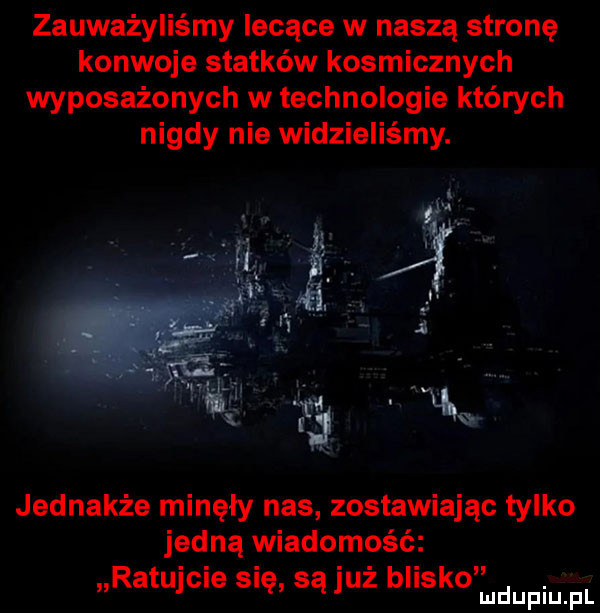 zauważyliśmy lecące w naszą stronę konwoje statków kosmicznych wyposażonych w technologie których nigdy nie widzieliśmy. jednakże minęły nas zostawiając tylko jedną wiadomość ratujcie się są już blisko deiupr