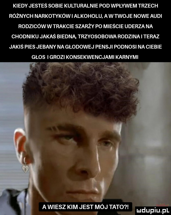 kiedv jestes sobie kulturalnie pod wpływem trzech różnych narkotykow i alkoholu a wtwoje nowe audi rodzicowwtrakcie szarżv po mieście uderza m chodniku jakas biedną trzyosobowa rodzina iteraz jakiś pies jebany na głodowej pensji podnosi na ciebie głos l grozi konsekwencjami karnymi w   agi elz kim jest mój tato