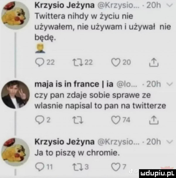 krzysio jeżyna krzysio.   h. twittera nigdy w życiu nie używałem nie używam i używa nie będę.   u      i maja is in france ia   .   h czy pan zdaje sobie sprawe ze wlasnie napisal to pan na twitterze    o     a krzysio jeżyna kozy  o.   h ja to piszę w chromie.   m