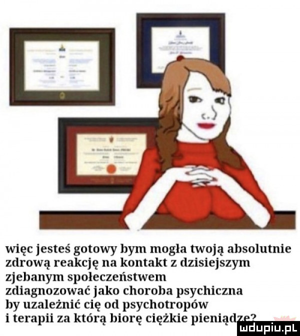 więc jesteś gotowy bym mogła twoją absolutnie zdrową reakcję na kontakt z dzisiejszym zjebanym społeczeństwem zdiagnozować jako choroba psychiczna hy uzależnić cię od psychotropów i terapii za którą biorę ciężkie pieniądel mmm